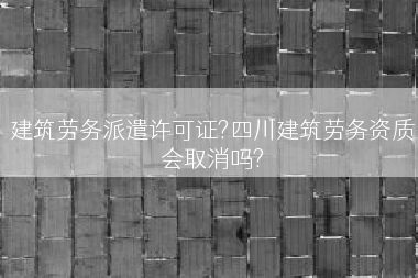 建筑劳务派遣许可证?四川建筑劳务资质会取消吗?