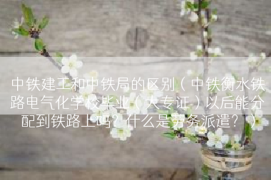 中铁建工和中铁局的区别（中铁衡水铁路电气化学校毕业（大专证）以后能分配到铁路上吗？什么是劳务派遣？）