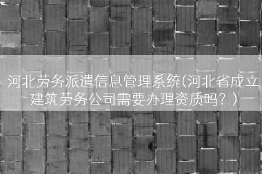 河北劳务派遣信息管理系统(河北省成立建筑劳务公司需要办理资质吗？)