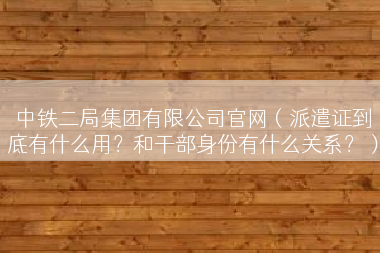 中铁二局集团有限公司官网（派遣证到底有什么用？和干部身份有什么关系？）