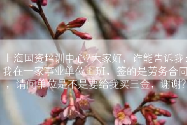 上海国资培训中心?大家好，谁能告诉我：我在一家事业单位上班，签的是劳务合同，请问单位是不是要给我买三金，谢谢?