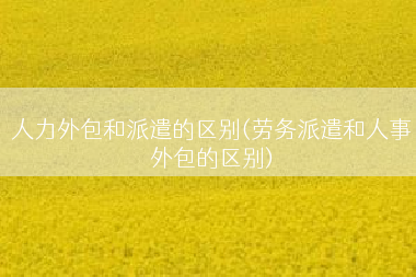人力外包和派遣的区别(劳务派遣和人事外包的区别)