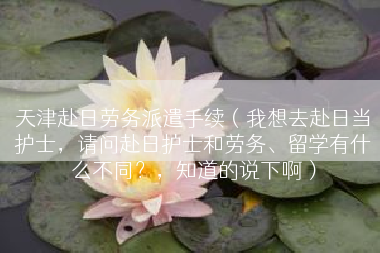 天津赴日劳务派遣手续（我想去赴日当护士，请问赴日护士和劳务、留学有什么不同？，知道的说下啊）