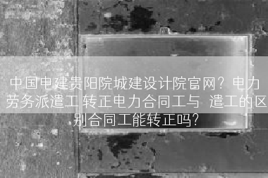 中国电建贵阳院城建设计院官网？电力 劳务派遣工 转正电力合同工与泒遣工的区别合同工能转正吗？