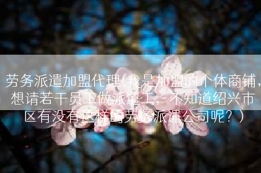 劳务派遣加盟代理(我是加盟的个体商铺，想请若干员工做派遣工，不知道绍兴市区有没有这样的劳务派遣公司呢？)