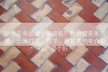 郑州劳务派遣公司排名？想加盟劳务派遣，出国打工，留学，移民类的中介公司，哪个好？
