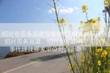 绍兴市劳务派遣规章制度(绍兴社保代理、绍兴劳务派遣、绍兴委托招聘、绍兴人事代理找哪家单位好点，急！！！)