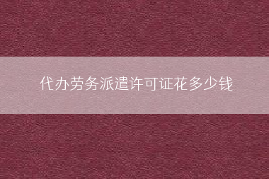 代办劳务派遣许可证花多少钱
