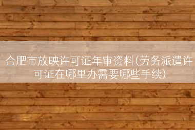 合肥市放映许可证年审资料(劳务派遣许可证在哪里办需要哪些手续)