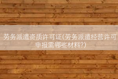 劳务派遣资质许可证(劳务派遣经营许可申报需哪些材料?)