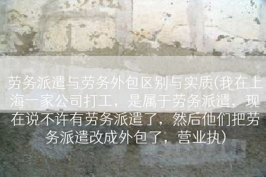 劳务派遣与劳务外包区别与实质(我在上海一家公司打工，是属于劳务派遣，现在说不许有劳务派遣了，然后他们把劳务派遣改成外包了，营业执)