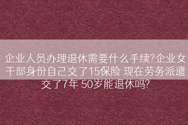 企业人员办理退休需要什么手续?企业女干部身份自己交了15保险 现在劳务派遣交了7年 50岁能退休吗?