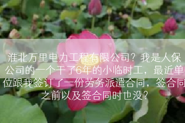 淮北万里电力工程有限公司？我是人保公司的一个干了6年的小临时工，最近单位跟我签订了一份劳务派遣合同，签合同之前以及签合同时也没？