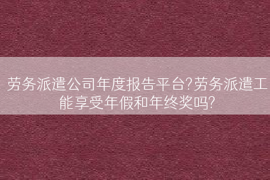 劳务派遣公司年度报告平台?劳务派遣工能享受年假和年终奖吗?