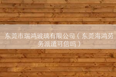 东莞市瑞鸿玻璃有限公司（东莞海鸿劳务派遣可信吗）