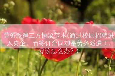 劳务派遣三方协议范本(通过校园招聘进入央企，而签订合同却是劳务派遣工，我该怎么办？)