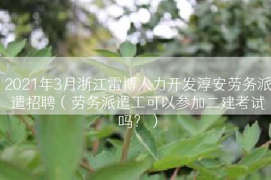 2021年3月浙江雷博人力开发淳安劳务派遣招聘（劳务派遣工可以参加二建考试吗？）
