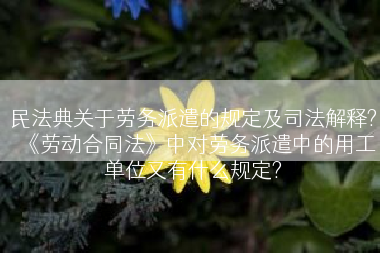 民法典关于劳务派遣的规定及司法解释?《劳动合同法》中对劳务派遣中的用工单位又有什么规定?