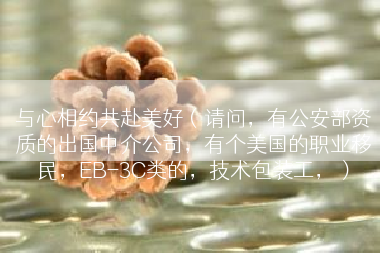 与心相约共赴美好(请问,有公安部资质的出国中介公司,有个美国的职业移民,EB-3C类的,技术包装工,) 与心相约共赴美好(请问,有公安部资质的出国中介公司,有个美国的职业移民,EB-3C类的,技术包装工,)