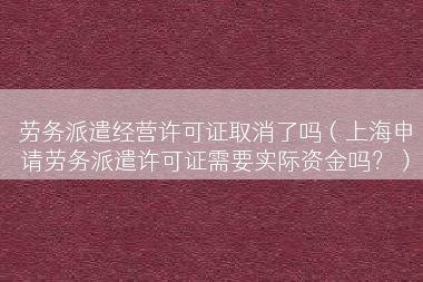 劳务派遣经营许可证取消了吗（上海申请劳务派遣许可证需要实际资金吗？）