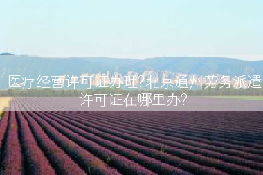 医疗经营许可证办理?北京通州劳务派遣许可证在哪里办?