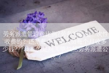 劳务派遣管理费比例?劳务派遣是一次性收费的？还是每个派遣人员每个月收多少钱???我指的是用工单位给劳务派遣公司.?