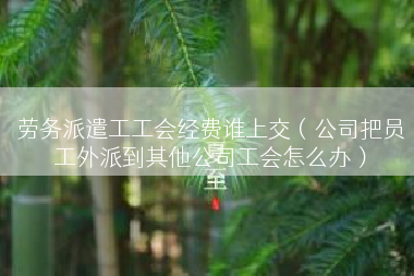 劳务派遣工工会经费谁上交（公司把员工外派到其他公司工会怎么办）
