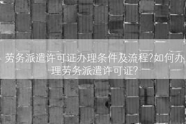 劳务派遣许可证办理条件及流程?如何办理劳务派遣许可证?