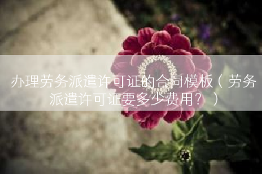 办理劳务派遣许可证的合同模板（劳务派遣许可证要多少费用？）