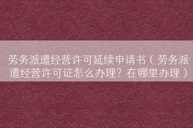 劳务派遣经营许可延续申请书（劳务派遣经营许可证怎么办理？在哪里办理）