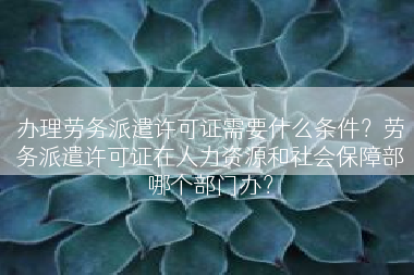 办理劳务派遣许可证需要什么条件？劳务派遣许可证在人力资源和社会保障部哪个部门办？