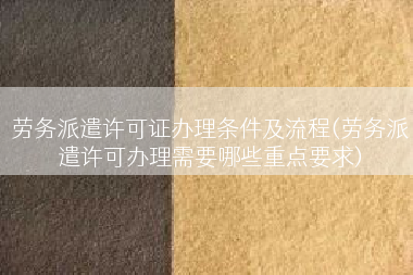 劳务派遣许可证办理条件及流程(劳务派遣许可办理需要哪些重点要求)
