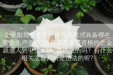 企业取得安全生产许可证应当具备哪些安全生产条件?没有劳务派遣资格的企业派遣人到电信上班, 是违法的吗？有什么相关法规判断是违法的呢?