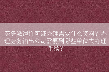 劳务派遣许可证办理需要什么资料？办理劳务输出公司需要到哪些单位去办理手续？