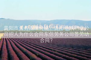 贵阳市劳务派遣价格？贵阳地铁物业公司招人为什么会同东信劳务公司签劳动合同？