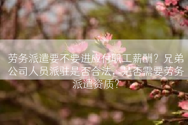 劳务派遣要不要进应付职工薪酬？兄弟公司人员派驻是否合法，是否需要劳务派遣资质？