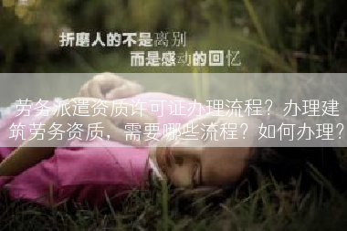 劳务派遣资质许可证办理流程？办理建筑劳务资质，需要哪些流程？如何办理？