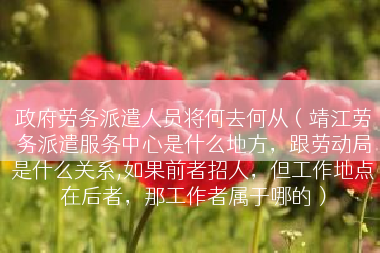 政府劳务派遣人员将何去何从（靖江劳务派遣服务中心是什么地方，跟劳动局是什么关系,如果前者招人，但工作地点在后者，那工作者属于哪的）
