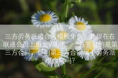 三方劳务派遣合同模板免费？我现在在联通公司上班近7年了，一直签订的是第三方合同，想问第三方合同属于劳务派遣合同吗？