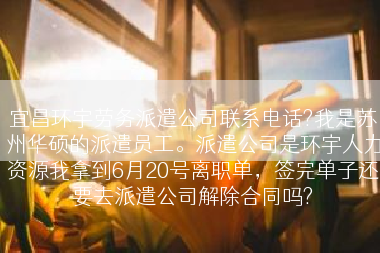 宜昌环宇劳务派遣公司联系电话?我是苏州华硕的派遣员工。派遣公司是环宇人力资源我拿到6月20号离职单，签完单子还要去派遣公司解除合同吗?