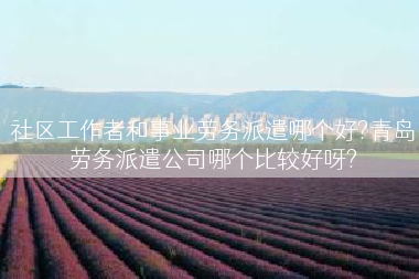 社区工作者和事业劳务派遣哪个好?青岛劳务派遣公司哪个比较好呀?