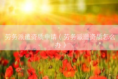 劳务派遣资质申请（劳务派遣资质怎么办）