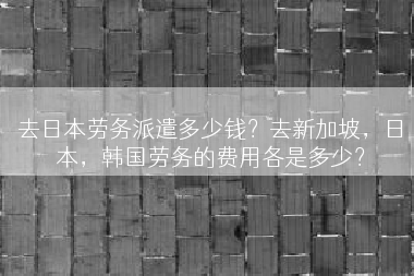 去日本劳务派遣多少钱？去新加坡，日本，韩国劳务的费用各是多少？
