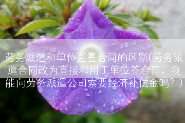 劳务派遣和单位直签合同的区别(劳务派遣合同改为直接和用工单位签合同，我能向劳务派遣公司索要经济补偿金吗？)