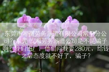 东莞市湘衡劳务派遣有限公司常平分公司？东莞 三湘劳务派遣公司是不是骗子啊？我们进厂，他们问我要280元，给钱之后态度就不好了，骗子？