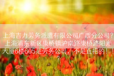 上海吉力劳务派遣有限公司广西分公司？上海浦东新区康桥镇沪南路康桥路阳光大厦6楼605是劳务公司，不是直招的！！？