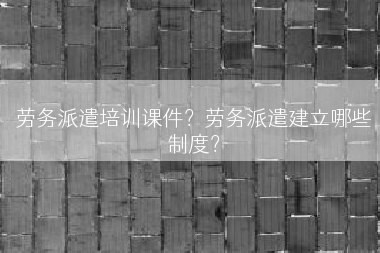 劳务派遣培训课件？劳务派遣建立哪些制度？