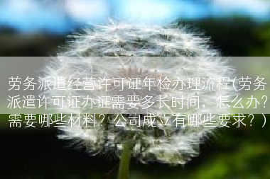 劳务派遣经营许可证年检办理流程(劳务派遣许可证办证需要多长时间，怎么办？需要哪些材料？公司成立有哪些要求？)