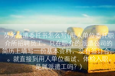 劳务派遣委托书怎么写(用人单位委托职介所招聘员工。只在职介的派遣公司的简历上填写一份基本资料，没有签订合同。就直接到用人单位面试、体检入职。是属派遣工吗？)