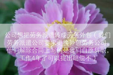 公司想把劳务派遣转成劳务外包（我们劳务派遣公司要求更换外包劳务公司，他们解除合同上写的是我们自愿辞职，工作4年了可以提出赔偿不）